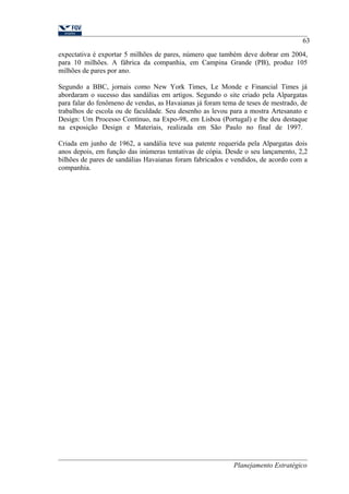 63 
expectativa é exportar 5 milhões de pares, número que também deve dobrar em 2004, 
para 10 milhões. A fábrica da companhia, em Campina Grande (PB), produz 105 
milhões de pares por ano. 
Segundo a BBC, jornais como New York Times, Le Monde e Financial Times já 
abordaram o sucesso das sandálias em artigos. Segundo o site criado pela Alpargatas 
para falar do fenômeno de vendas, as Havaianas já foram tema de teses de mestrado, de 
trabalhos de escola ou de faculdade. Seu desenho as levou para a mostra Artesanato e 
Design: Um Processo Contínuo, na Expo-98, em Lisboa (Portugal) e lhe deu destaque 
na exposição Design e Materiais, realizada em São Paulo no final de 1997. 
Criada em junho de 1962, a sandália teve sua patente requerida pela Alpargatas dois 
anos depois, em função das inúmeras tentativas de cópia. Desde o seu lançamento, 2,2 
bilhões de pares de sandálias Havaianas foram fabricados e vendidos, de acordo com a 
companhia. 
Planejamento Estratégico 
 