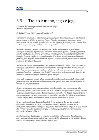 3.5 Treino é treino, jogo é jogo 
Fracassos de Washington condicionaram estratégia 
Antonio Nascimento 
O Globo, 29 mar 2003, caderno Especial, p.7 
Os militares americanos estão sendo apontados como incompetentes, por adotarem a 
tática errada no Golfo. O general Tommy Franks, comandante das tropas anglo-americanas, 
passou a ser o grande vilão, no seu segundo fracasso, já que “deixou Bin 
64 
Laden escapar no Afeganistão”. Mas a culpa não é só deles. 
Há vilões também, e como, em Washington. A tática adotada foi a possível nas 
condições políticas e diplomáticas existentes no início da guerra. Com pouquíssimos 
aliados e sabendo que teria a oposição da opinião pública mundial, principalmente 
fora dos Estados Unidos, a estratégia usada foi a óbvia: seguir o mais rapidamente 
possível para Bagdá e tentar terminar a guerra o quanto antes, possivelmente com um 
golpe que derrubasse Saddam. 
Ao analisar a tática usada em 1991, na primeira Guerra do Golfo, é fácil ver como as 
condições diplomáticas influem decisivamente na estratégia militar. Há 12 anos, os 
EUA lideraram uma grande coalizão – aí sim se pode usar a palavra – de países, 
alguns até árabes, e tinham o aval da ONU para retirar os iraquianos do Kuwait. Os 
invasores vinham de Bagdá, não se dirigiam a Bagdá. 
Com todo este apoio, e mais a boa vontade da opinião pública mundial, foi possível 
passar cerca de um mês atacando os iraquianos apenas pelo alto, para minimizar as 
mortes nas forças terrestres. 
Agora, basta pensarmos como reagiria a opinião pública e os governos que não 
aprovam a guerra assistindo durante um mês a bombas inteligentes (ou burras) tirando 
vidas nas cidades iraquianas. As tragédias nos mercados em Bagdá, na quarta-feira e 
ontem, causaram estragos muito maiores na política de relações públicas dos Estados 
Unidos do que o fato de ainda não terem assumido o controle de Basra. 
O secretário de Defesa, Donald Rumsfeld, é, por antecipação, um dos grandes 
derrotados da guerra. E ele já está sentindo o golpe. Ontem, teve que dar a 
tradicional entrevista no Pentágono do general Richard Meyers, chefe do estado-maior 
das Forças Armadas, para mostrar que os militares participaram e aprovaram a 
Operação “Choque e Terror”. 
É velha máxima. Capitalizar os sucessos e socializar os fracassos. Resultado: os 
americanos estão enviando mais tropas para o Golfo, vão mudar a estratégia... Como 
disse o ex-craque Didi, treino é treino, jogo é jogo. 
Planejamento Estratégico 
 