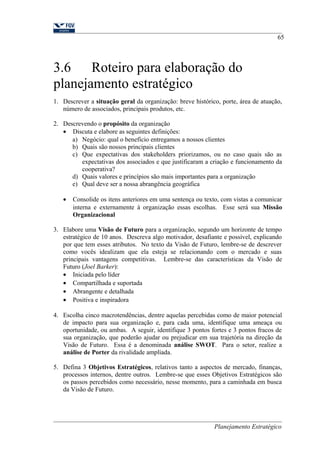 65 
3.6 Roteiro para elaboração do 
planejamento estratégico 
1. Descrever a situação geral da organização: breve histórico, porte, área de atuação, 
número de associados, principais produtos, etc. 
2. Descrevendo o propósito da organização 
· Discuta e elabore as seguintes definições: 
a) Negócio: qual o benefício entregamos a nossos clientes 
b) Quais são nossos principais clientes 
c) Que expectativas dos stakeholders priorizamos, ou no caso quais são as 
expectativas dos associados e que justificaram a criação e funcionamento da 
cooperativa? 
d) Quais valores e princípios são mais importantes para a organização 
e) Qual deve ser a nossa abrangência geográfica 
· Consolide os itens anteriores em uma sentença ou texto, com vistas a comunicar 
interna e externamente à organização essas escolhas. Esse será sua Missão 
Organizacional 
3. Elabore uma Visão de Futuro para a organização, segundo um horizonte de tempo 
estratégico de 10 anos. Descreva algo motivador, desafiante e possível, explicando 
por que tem esses atributos. No texto da Visão de Futuro, lembre-se de descrever 
como vocês idealizam que ela esteja se relacionando com o mercado e suas 
principais vantagens competitivas. Lembre-se das características da Visão de 
Futuro (Joel Barker): 
· Iniciada pelo líder 
· Compartilhada e suportada 
· Abrangente e detalhada 
· Positiva e inspiradora 
4. Escolha cinco macrotendências, dentre aquelas percebidas como de maior potencial 
de impacto para sua organização e, para cada uma, identifique uma ameaça ou 
oportunidade, ou ambas. A seguir, identifique 3 pontos fortes e 3 pontos fracos de 
sua organização, que poderão ajudar ou prejudicar em sua trajetória na direção da 
Visão de Futuro. Essa é a denominada análise SWOT. Para o setor, realize a 
análise de Porter da rivalidade ampliada. 
5. Defina 3 Objetivos Estratégicos, relativos tanto a aspectos de mercado, finanças, 
processos internos, dentre outros. Lembre-se que esses Objetivos Estratégicos são 
os passos percebidos como necessário, nesse momento, para a caminhada em busca 
da Visão de Futuro. 
Planejamento Estratégico 
 