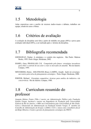 6 
1.5 Metodologia 
Aulas expositivas com o auxílio de recursos áudio-visuais e debates, trabalhos em 
equipe, estudo de casos e filmes. 
1.6 Critérios de avaliação 
A avaliação da disciplina será feita a partir de trabalho em grupo (40%) e prova para 
avaliação individual (60%), a ser realizada após o término da disciplina. 
1.7 Bibliografia recomendada 
GHEMAWAT, Pankaj. A estratégia e o cenário dos negócios. São Paulo: Makron 
Books, 1993. Porto Alegre: Bookman, 2002. 
HAMEL, Gary; PRAHALAD, C.K. Competindo pelo futuro: estratégias inovadoras 
para obter o controle do seu setor e criar os mercados de amanhã. Rio de Janeiro: 
Campus, 1995. 
MINTZBERG, Henry; AHLSTRAND, Bruce; LAMPEL, Joseph. Safári de estratégia: 
um roteiro pela selva do planejamento estratégico. Porto Alegre: Bookman, 2000. 
PORTER, Michael. Estratégia competitiva: técnicas para análise da indústria e da 
concorrência. Rio de Janeiro: Campus, 1980. 
1.8 Curriculum resumido do 
professor 
Joaquim Rubens Fontes Filho é mestre em Administração Pública pela Fundação 
Getulio Vargas, bacharel e mestre em Engenharia de Produção pela Universidade 
Federal do Rio de Janeiro, e MBA em Controladoria pela Universidade de São Paulo. 
Cursa o Doutorado em Administração na Fundação Getulio Vargas. É membro do 
Conselho de Administação da Invepar, LAMSA e CLN, e atuou como conselheiro fiscal 
da Belgo-Mineira e Caemi e gerente de planejamento estratégico da PREVI. 
Planejamento Estratégico 
 