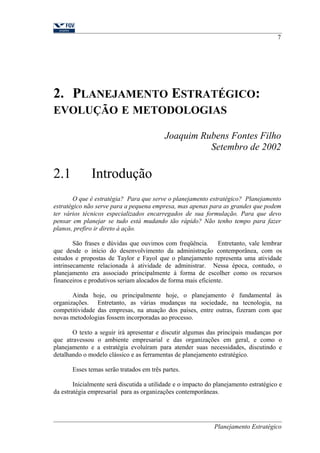2. PLANEJAMENTO ESTRATÉGICO: 
EVOLUÇÃO E METODOLOGIAS 
7 
Joaquim Rubens Fontes Filho 
Setembro de 2002 
2.1 Introdução 
O que é estratégia? Para que serve o planejamento estratégico? Planejamento 
estratégico não serve para a pequena empresa, mas apenas para as grandes que podem 
ter vários técnicos especializados encarregados de sua formulação. Para que devo 
pensar em planejar se tudo está mudando tão rápido? Não tenho tempo para fazer 
planos, prefiro ir direto à ação. 
São frases e dúvidas que ouvimos com freqüência. Entretanto, vale lembrar 
que desde o início do desenvolvimento da administração contemporânea, com os 
estudos e propostas de Taylor e Fayol que o planejamento representa uma atividade 
intrinsecamente relacionada à atividade de administrar. Nessa época, contudo, o 
planejamento era associado principalmente à forma de escolher como os recursos 
financeiros e produtivos seriam alocados de forma mais eficiente. 
Ainda hoje, ou principalmente hoje, o planejamento é fundamental às 
organizações. Entretanto, as várias mudanças na sociedade, na tecnologia, na 
competitividade das empresas, na atuação dos países, entre outras, fizeram com que 
novas metodologias fossem incorporadas ao processo. 
O texto a seguir irá apresentar e discutir algumas das principais mudanças por 
que atravessou o ambiente empresarial e das organizações em geral, e como o 
planejamento e a estratégia evoluíram para atender suas necessidades, discutindo e 
detalhando o modelo clássico e as ferramentas de planejamento estratégico. 
Esses temas serão tratados em três partes. 
Inicialmente será discutida a utilidade e o impacto do planejamento estratégico e 
da estratégia empresarial para as organizações contemporâneas. 
Planejamento Estratégico 
 