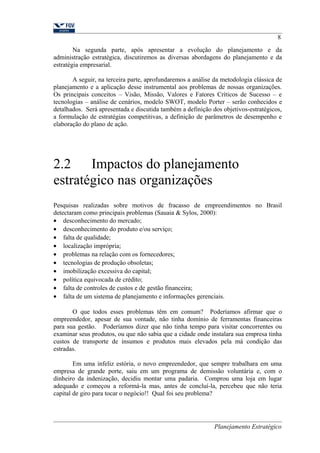 8 
Na segunda parte, após apresentar a evolução do planejamento e da 
administração estratégica, discutiremos as diversas abordagens do planejamento e da 
estratégia empresarial. 
A seguir, na terceira parte, aprofundaremos a análise da metodologia clássica de 
planejamento e a aplicação desse instrumental aos problemas de nossas organizações. 
Os principais conceitos – Visão, Missão, Valores e Fatores Críticos de Sucesso – e 
tecnologias – análise de cenários, modelo SWOT, modelo Porter – serão conhecidos e 
detalhados. Será apresentada e discutida também a definição dos objetivos-estratégicos, 
a formulação de estratégias competitivas, a definição de parâmetros de desempenho e 
elaboração do plano de ação. 
2.2 Impactos do planejamento 
estratégico nas organizações 
Pesquisas realizadas sobre motivos de fracasso de empreendimentos no Brasil 
detectaram como principais problemas (Sauaia & Sylos, 2000): 
· desconhecimento do mercado; 
· desconhecimento do produto e/ou serviço; 
· falta de qualidade; 
· localização imprópria; 
· problemas na relação com os fornecedores; 
· tecnologias de produção obsoletas; 
· imobilização excessiva do capital; 
· política equivocada de crédito; 
· falta de controles de custos e de gestão financeira; 
· falta de um sistema de planejamento e informações gerenciais. 
O que todos esses problemas têm em comum? Poderíamos afirmar que o 
empreendedor, apesar de sua vontade, não tinha domínio de ferramentas financeiras 
para sua gestão. Poderíamos dizer que não tinha tempo para visitar concorrentes ou 
examinar seus produtos, ou que não sabia que a cidade onde instalara sua empresa tinha 
custos de transporte de insumos e produtos mais elevados pela má condição das 
estradas. 
Em uma infeliz estória, o novo empreendedor, que sempre trabalhara em uma 
empresa de grande porte, saiu em um programa de demissão voluntária e, com o 
dinheiro da indenização, decidiu montar uma padaria. Comprou uma loja em lugar 
adequado e começou a reformá-la mas, antes de concluí-la, percebeu que não teria 
capital de giro para tocar o negócio!! Qual foi seu problema? 
Planejamento Estratégico 
 