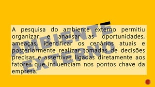 AMBIENTE
EXTERNO
A pesquisa do ambiente externo permitiu
organizar e analisar as oportunidades,
ameaças, identificar os cenários atuais e
posteriormente realizar tomadas de decisões
precisas e assertivas ligadas diretamente aos
fatores que influenciam nos pontos chave da
empresa.
 