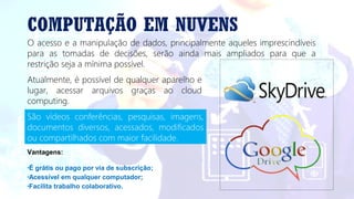 COMPUTAÇÃO EM NUVENS
O acesso e a manipulação de dados, principalmente aqueles imprescindíveis
para as tomadas de decisões, serão ainda mais ampliados para que a
restrição seja a mínima possível.
Atualmente, é possível de qualquer aparelho e
lugar, acessar arquivos graças ao cloud
computing.
Vantagens:
•É grátis ou pago por via de subscrição;
•Acessível em qualquer computador;
•Facilita trabalho colaborativo.
São vídeos conferências, pesquisas, imagens,
documentos diversos, acessados, modificados
ou compartilhados com maior facilidade.
 