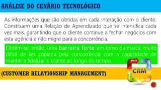 ANÁLISE DO CENÁRIO TECNOLÓGICO
As informações que são obtidas em cada interação com o cliente.
Constituem uma Relação de Aprendizado que se intensifica cada
vez mais, garantindo que o cliente continue a fechar negócios com
esta agência e não migre para a concorrência.
Obtêm-se, então, uma barreira forte em torno da marca, muito
difícil de ser copiada pela concorrência com a capacidade de
manter e fidelizar o cliente ao longo do tempo.
(CUSTOMER RELATIONSHIP MANAGEMENT)
 