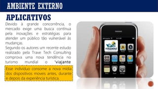 AMBIENTE EXTERNO
Devido à grande concorrência, o
mercado exige uma busca contínua
pela inovações e estratégias para
atender um público tão vulnerável às
mudanças.
Segundo os autores um recente estudo
realizado pela Trave Tech Consulting
comprova uma nova tendência no
turismo mundial o “viajante
conectado”.
APLICATIVOS
.
Esse indivíduo consome a nova mídia
dos dispositivos moveis antes, durante
e depois da experiência turística.
 