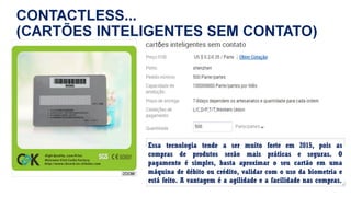 Essa tecnologia tende a ser muito forte em 2015, pois as
compras de produtos serão mais práticas e seguras. O
pagamento é simples, basta aproximar o seu cartão em uma
máquina de débito ou crédito, validar com o uso da biometria e
está feito. A vantagem é a agilidade e a facilidade nas compras.
 