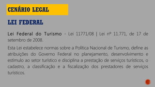 LEI FEDERAL
CENÁRIO LEGAL
Lei Federal do Turismo - Lei 11771/08 | Lei nº 11.771, de 17 de
setembro de 2008.
Esta Lei estabelece normas sobre a Política Nacional de Turismo, define as
atribuições do Governo Federal no planejamento, desenvolvimento e
estímulo ao setor turístico e disciplina a prestação de serviços turísticos, o
cadastro, a classificação e a fiscalização dos prestadores de serviços
turísticos.
 