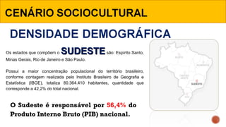Os estados que compõem o SUDESTESUDESTE são: Espírito Santo, 
Minas Gerais, Rio de Janeiro e São Paulo.
 
Possui  a  maior  concentração  populacional  do  território  brasileiro, 
conforme  contagem  realizada  pelo  Instituto  Brasileiro  de  Geografia  e 
Estatística  (IBGE),  totaliza  80.364.410  habitantes,  quantidade  que 
corresponde a 42,2% do total nacional. 
O Sudeste é responsável por 56,4% do
Produto Interno Bruto (PIB) nacional.
 
 