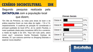 Segundo  pesquisa  realizada  pela 
DATAFOLHADATAFOLHA com a população local     
                  que dizem; 
“Em  Alto  de  Pinheiros,  as  notas  para  áreas  de  lazer  e  de 
prática  esportiva  foram  as  mais  altas  da  região  -  7,8  e  7,4, 
respectivamente.  A  ausência  de  poluição  foi  considerada  a 
principal  qualidade  do  local  (37%).  Já  no  Jardim  Paulista,  a 
maior qualidade citada pelos moradores (46%) foi o comércio; 
a  média  da  região  é  de  33%.  "Aqui  tem  tudo  perto,  adoro 
morar  aqui",  comemora  Cecília  Penteado  Cardoso  de 
Almeida, 37, que costuma caminhar no Shopping Eldorado e 
explorar novos desafios”.
CENÁRIO SOCIOCULTURAL IDH
FONTE:
 