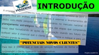 Para isso é preciso que a rede de serviços funcione de forma a
surpreender o cliente, superando suas expectativas.
INTRODUÇÃOA empresa
iniciou suas atividades no segundo semestre de 2015. O
projeto foca em análises ambientais internas e externas e levantamentos de
dados com muita pesquisa em diversos cenários no mercado nacional. O
planejamento estratégico foi apenas uma das etapas que compreende
nosso ideal formalizando as ações da organização visando seu futuro. Em
qualquer setor é essencial que o cliente goste, retorne e indique a para um
número grande de pessoas....
“POTENCIAIS NOVOS CLIENTES”
Projeto acadêmico
 