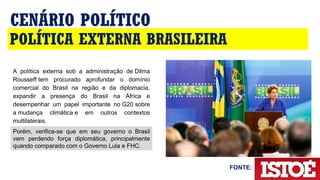 POLÍTICA EXTERNA BRASILEIRA
CENÁRIO POLÍTICO
A  política  externa  sob  a  administração  de Dilma 
Rousseff tem  procurado  aprofundar  o  domínio 
comercial  do  Brasil  na  região  e  da  diplomacia, 
expandir  a  presença  do  Brasil  na  África  e 
desempenhar  um  papel  importante  no G20 sobre 
a mudança  climática e  em  outros  contextos 
multilaterais.
Porém,  verifica-se  que  em  seu  governo  o  Brasil 
vem  perdendo  força  diplomática,  principalmente 
quando comparado com o Governo Lula e FHC.
FONTE:
 