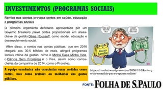INVESTIMENTOS (PROGRAMAS SOCIAIS)
https://rizzolot.wordpress.com/2008/10/24/charg
e-do-amarildo-para-o-gazeta-online/
Rombo nas contas provoca cortes em saúde, educação
e programas sociais
O  primeiro  orçamento  deficitário  apresentado  por  um 
Governo  brasileiro  prevê  cortes  proporcionais  em  áreas-
chave da gestão Dilma Rousseff, como saúde, educação e 
desenvolvimento social.
  Além  disso,  o  rombo  nas  contas  públicas,  que  em  2016 
chegará  aos  30,5  bilhões  de  reais,  atingirá  programas 
sociais vitrine da gestão,  como o  Minha  Casa Minha Vida, 
o Ciência  Sem  Fronteiras e  o  Fies,  assim  como  carros-
chefes da campanha de 2014, como o Pronatec. 
A equipe econômica não caracteriza essas medidas como
cortes, mas como revisões ou melhorias dos gastos
públicos.
FONTE:
 