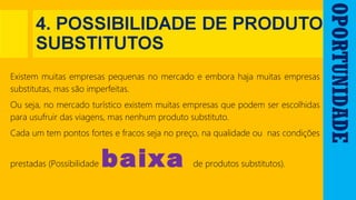 OPORTUNIDADE
Existem muitas empresas pequenas no mercado e embora haja muitas empresas
substitutas, mas são imperfeitas.
Ou seja, no mercado turístico existem muitas empresas que podem ser escolhidas
para usufruir das viagens, mas nenhum produto substituto.
Cada um tem pontos fortes e fracos seja no preço, na qualidade ou nas condições
prestadas (Possibilidade baixa de produtos substitutos).
 