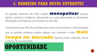 5. BARREIRA PARA NOVOS ENTRANTES
As grandes empresas do setor podem monopolizar pacotes
aéreos, turísticos e hoteleiros, oferecendo um custo diferenciado ao fornecedor
dificultando a entrada de concorrentes no mercado.
Outra barreira que dificulta a entrada para novos concorrentes é a alta tecnologia
que as grandes empresas podem adquirir por conhecer e estar mais
tempo no mercado (Quanto maior a barreira, menor
a chance de concorrentes).
OPORTUNIDADE
 