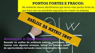 PONTOS FORTES E FRACOS:
No ambiente interno identificamos que temos mais pontos fortes do
que fraco isso nos possibilita segurança em investir na empresa.
ANÁLISE DA MATRIZ SWOTAmeaças e Oportunidades:
Baseado na análise do ambiente externo concluímos que
mesmo com algumas ameaças, temos um número maior
de oportunidades tornando nosso investimento favorável.
 