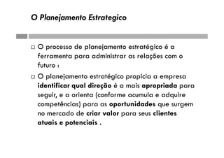 O Planejamento Estrategico
 O processo de planejamento estratégico é a
ferramenta para administrar as relações com o
futuro :
 O planejamento estratégico propicia a empresa
identificar qual direção é a mais apropriada para
seguir, e a orienta (conforme acumula e adquire
competências) para as oportunidades que surgem
no mercado de criar valor para seus clientes
atuais e potenciais .
 