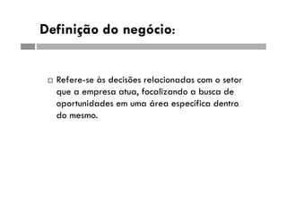 Definição do negócio:
 Refere-se às decisões relacionadas com o setor
que a empresa atua, focalizando a busca de
oportunidades em uma área específica dentro
do mesmo.
 