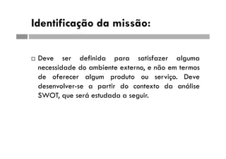 Identificação da missão:
 Deve ser definida para satisfazer alguma
necessidade do ambiente externo, e não em termos
de oferecer algum produto ou serviço. Deve
desenvolver-se a partir do contexto da análise
SWOT, que será estudada a seguir.
 