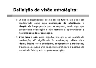 Definição da visão estratégica:
 O que a organização deseja ser no futuro. Ela pode ser
considerada como uma declaração de identidade e
direção de longo prazo para a empresa, sendo algo que
proporcione orientação e não restrinja a oportunidade e
flexibilidades da organização.
 Uma boa visão: gera orgulho, energia e um sentido de
realização; dá significado às mudanças; reflete altos
ideais; Inspira forte entusiasmo, compromisso e motivação;
é ambiciosa; evoca uma imagem mental clara e positiva de
um estado futuro; leva as pessoas à ação.
 