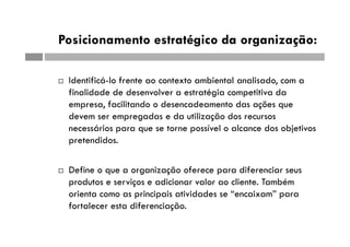 Posicionamento estratégico da organização:
 Identificá-lo frente ao contexto ambiental analisado, com a
finalidade de desenvolver a estratégia competitiva da
empresa, facilitando o desencadeamento das ações que
devem ser empregadas e da utilização dos recursos
necessários para que se torne possível o alcance dos objetivos
pretendidos.
 Define o que a organização oferece para diferenciar seus
produtos e serviços e adicionar valor ao cliente. Também
orienta como as principais atividades se “encaixam” para
fortalecer esta diferenciação.
 