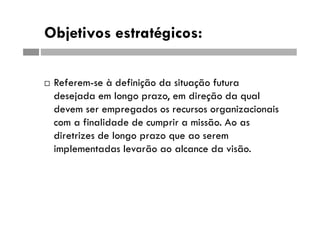 Objetivos estratégicos:
 Referem-se à definição da situação futura
desejada em longo prazo, em direção da qual
devem ser empregados os recursos organizacionais
com a finalidade de cumprir a missão. Ao as
diretrizes de longo prazo que ao serem
implementadas levarão ao alcance da visão.
 