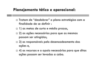 Planejamento tático e operacional:
 Tratam de “desdobrar” o plano estratégico com a
finalidade de se definir :
 1) as metas de curto e médio prazos,
 2) as ações necessárias para que as mesmas
possam ser atingidas,
 3) os responsáveis pelo desencadeamento das
ações e,
 4) os recursos e o apoio necessários para que ditas
ações possam ser levadas a cabo.
 