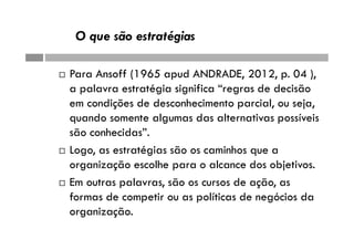 O que são estratégias
 Para Ansoff (1965 apud ANDRADE, 2012, p. 04 ),
a palavra estratégia significa “regras de decisão
em condições de desconhecimento parcial, ou seja,
quando somente algumas das alternativas possíveis
são conhecidas”.
 Logo, as estratégias são os caminhos que a
organização escolhe para o alcance dos objetivos.
 Em outras palavras, são os cursos de ação, as
formas de competir ou as políticas de negócios da
organização.
 