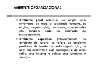AMBIENTE ORGANIZACIONAL
 Ambiente geral refere-se ao amplo meio
envolvente de toda a sociedade humana, as
nações, organizações, empresas, comunidades
etc. Também pode ser chamado de
macroambiente.
 Ambiente específico (microambiente ou
ambiente de tarefa) se refere ao ambiente
particular de tarefa de cada organização, no
qual ela desenvolve suas operações e de onde
retira seus insumos e coloca seus produtos e
serviços.
 