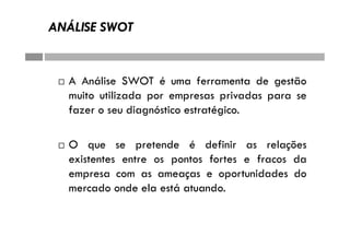 ANÁLISE SWOT
 A Análise SWOT é uma ferramenta de gestão
muito utilizada por empresas privadas para se
fazer o seu diagnóstico estratégico.
 O que se pretende é definir as relações
existentes entre os pontos fortes e fracos da
empresa com as ameaças e oportunidades do
mercado onde ela está atuando.
 