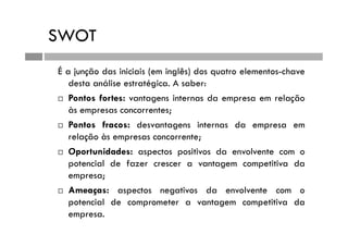 SWOT
É a junção das iniciais (em inglês) dos quatro elementos-chave
desta análise estratégica. A saber:
 Pontos fortes: vantagens internas da empresa em relação
às empresas concorrentes;
 Pontos fracos: desvantagens internas da empresa em
relação às empresas concorrente;
 Oportunidades: aspectos positivos da envolvente com o
potencial de fazer crescer a vantagem competitiva da
empresa;
 Ameaças: aspectos negativos da envolvente com o
potencial de comprometer a vantagem competitiva da
empresa.
 