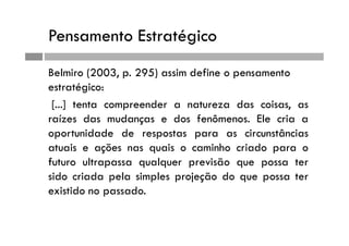 Pensamento Estratégico
Belmiro (2003, p. 295) assim define o pensamento
estratégico:
[...] tenta compreender a natureza das coisas, as
raízes das mudanças e dos fenômenos. Ele cria a
oportunidade de respostas para as circunstâncias
atuais e ações nas quais o caminho criado para o
futuro ultrapassa qualquer previsão que possa ter
sido criada pela simples projeção do que possa ter
existido no passado.
 