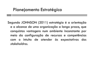 Planejamento Estratégico
Segundo JOHNSON (2011) estratégia é a orientação
e o alcance de uma organização a longo prazo, que
conquistas vantagens num ambiente inconstante por
meio da configuração de recursos e competências
com o intuito de atender às expectativas dos
stakeholdres.
 