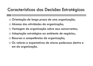 Características das Decisões Estratégicas
 Orientação de longo prazo de uma organização;
 Alcance das atividades da organização;
 Vantagem da organização sobre seus concorrentes;
 Adaptação estratégica ao ambiente de negócios;
 Recursos e competências da organização;
 Os valores e expectativas de atores poderosos dentro e
em da organização.
 