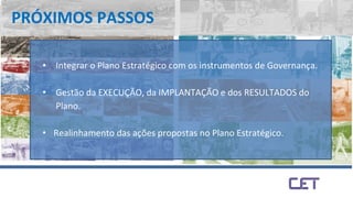 PRÓXIMOS PASSOS
• Integrar o Plano Estratégico com os instrumentos de Governança.
• Gestão da EXECUÇÃO, da IMPLANTAÇÃO e dos RESULTADOS do
Plano.
• Realinhamento das ações propostas no Plano Estratégico.
 
