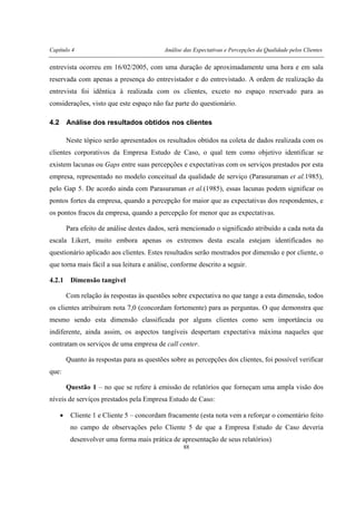 Capítulo 4 Análise das Expectativas e Percepções da Qualidade pelos Clientes
88
entrevista ocorreu em 16/02/2005, com uma duração de aproximadamente uma hora e em sala
reservada com apenas a presença do entrevistador e do entrevistado. A ordem de realização da
entrevista foi idêntica à realizada com os clientes, exceto no espaço reservado para as
considerações, visto que este espaço não faz parte do questionário.
4.2 Análise dos resultados obtidos nos clientes
Neste tópico serão apresentados os resultados obtidos na coleta de dados realizada com os
clientes corporativos da Empresa Estudo de Caso, o qual tem como objetivo identificar se
existem lacunas ou Gaps entre suas percepções e expectativas com os serviços prestados por esta
empresa, representado no modelo conceitual da qualidade de serviço (Parasuraman et al.1985),
pelo Gap 5. De acordo ainda com Parasuraman et al.(1985), essas lacunas podem significar os
pontos fortes da empresa, quando a percepção for maior que as expectativas dos respondentes, e
os pontos fracos da empresa, quando a percepção for menor que as expectativas.
Para efeito de análise destes dados, será mencionado o significado atribuído a cada nota da
escala Likert, muito embora apenas os extremos desta escala estejam identificados no
questionário aplicado aos clientes. Estes resultados serão mostrados por dimensão e por cliente, o
que torna mais fácil a sua leitura e análise, conforme descrito a seguir.
4.2.1 Dimensão tangível
Com relação às respostas às questões sobre expectativa no que tange a esta dimensão, todos
os clientes atribuíram nota 7,0 (concordam fortemente) para as perguntas. O que demonstra que
mesmo sendo esta dimensão classificada por alguns clientes como sem importância ou
indiferente, ainda assim, os aspectos tangíveis despertam expectativa máxima naqueles que
contratam os serviços de uma empresa de call center.
Quanto às respostas para as questões sobre as percepções dos clientes, foi possível verificar
que:
Questão 1 – no que se refere à emissão de relatórios que forneçam uma ampla visão dos
níveis de serviços prestados pela Empresa Estudo de Caso:
• Cliente 1 e Cliente 5 – concordam fracamente (esta nota vem a reforçar o comentário feito
no campo de observações pelo Cliente 5 de que a Empresa Estudo de Caso deveria
desenvolver uma forma mais prática de apresentação de seus relatórios)
 