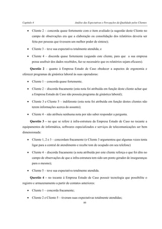 Capítulo 4 Análise das Expectativas e Percepções da Qualidade pelos Clientes
89
• Cliente 2 – concorda quase fortemente com o item avaliado (a sugestão deste Cliente no
campo de observações era que a elaboração ou consolidação dos relatórios deveria ser
feita por pessoas que tivessem um melhor poder de síntese);
• Cliente 3 – teve sua expectativa totalmente atendida; e
• Cliente 4 – discorda quase fortemente (segundo este cliente, para que a sua empresa
possa usufruir dos dados recebidos, faz-se necessário que os relatórios sejam eficazes).
Questão 2 – quanto à Empresa Estudo de Caso obedecer a aspectos de ergonomia e
oferecer programas de ginástica laboral às suas operadoras:
• Cliente 1 – concorda quase fortemente;
• Cliente 2 – discorda fracamente (esta nota foi atribuída em função deste cliente achar que
a Empresa Estudo de Caso não possuía programa de ginástica laboral);
• Cliente 3 e Cliente 5 – indiferente (esta nota foi atribuída em função destes clientes não
terem informações acerca do assunto);
• Cliente 4 – não atribuiu nenhuma nota por não saber responder a pergunta.
Questão 3 – no que se refere à infra-estrutura da Empresa Estudo de Caso no tocante a
equipamentos de informática, softwares especializados e serviços de telecomunicações ser bem
dimensionada:
• Cliente 1, 2 e 3 – concordam fracamente (o Cliente 3 argumentou que algumas vezes tenta
ligar para a central de atendimento e recebe tom de ocupado em seu telefone)
• Cliente 4 – discorda fracamente (a nota atribuída por este cliente reforça o que foi dito no
campo de observações de que a infra-estrutura tem sido um ponto gerador de inseguranças
para o mesmo);
• Cliente 5 – teve sua expectativa totalmente atendida.
Questão 4 – no tocante à Empresa Estudo de Caso possuir tecnologia que possibilite o
registro e armazenamento a partir de contatos anteriores:
• Cliente 1 – concorda fracamente;
• Cliente 2 e Cliente 5 – tiveram suas expectativas totalmente atendidas;
 