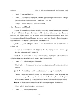 Capítulo 4 Análise das Expectativas e Percepções da Qualidade pelos Clientes
90
• Cliente 3 – discorda fortemente;
• Cliente 4 – não respondeu a pergunta por achar que existem pendências de sua parte que
impossibilitam a Empresa Estudo de Caso atender a este item;
• Cliente 5 – tem sua expectativa totalmente atendida.
4.2.2 Dimensão confiabilidade
As notas atribuídas pelos clientes, no que se refere aos itens avaliados nesta dimensão,
estão entre 6,0 (concordo quase fortemente) e 7,0 (concordo fortemente), o que demonstra
coerência com a classificação feita por quatro desses clientes quando avaliaram como muito
importante esta dimensão da qualidade em serviços. A seguir está descrita a distribuição destas
notas por cliente e por pergunta com relação às suas expectativas.
Questão 5 – Quanto à Empresa Estudo de Caso desempenhar o serviço corretamente da
primeira vez:
• Todos os clientes atribuíram nota 7,0 (concordam fortemente), exceto o Cliente 1 que
concorda quase fortemente com o item;
Questão 6 – No que se refere ao nível de serviço ofertado pela Empresa Estudo de Caso ser
sempre o mesmo, independentemente do número de clientes atendidos:
• Cliente 1 e 4 – concordam quase fortemente;
• Cliente 2, 3 e 5 - têm expectativa máxima, ou seja, concordam fortemente com o item
avaliado.
Questão 7 – Quanto à Empresa Estudo de Caso manter seus registros atualizados:
• Todos os clientes concordam fortemente com o item pesquisado, o que já era esperado,
uma vez que as operadoras dependem constantemente de informações atualizadas para a
correta prestação do serviço, principalmente o serviço de marcação de consultas/exames.
Questão 8 – No tocante à Empresa Estudo de Caso cumprir o prazo determinado:
• Cliente 1, 2 e 4 - concordam quase fortemente; e
• Cliente 3 e 5 – concordam fortemente.
 