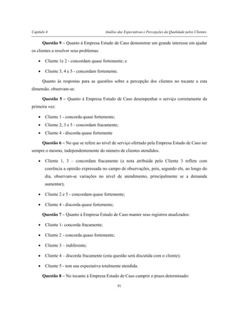 Capítulo 4 Análise das Expectativas e Percepções da Qualidade pelos Clientes
91
Questão 9 – Quanto à Empresa Estudo de Caso demonstrar um grande interesse em ajudar
os clientes a resolver seus problemas:
• Cliente 1e 2 - concordam quase fortemente; e
• Cliente 3, 4 e 5 - concordam fortemente.
Quanto às respostas para as questões sobre a percepção dos clientes no tocante a esta
dimensão, observam-se:
Questão 5 – Quanto à Empresa Estudo de Caso desempenhar o serviço corretamente da
primeira vez:
• Cliente 1 - concorda quase fortemente;
• Cliente 2, 3 e 5 - concordam fracamente;
• Cliente 4 - discorda quase fortemente
Questão 6 – No que se refere ao nível de serviço ofertado pela Empresa Estudo de Caso ser
sempre o mesmo, independentemente do número de clientes atendidos.
• Cliente 1, 3 – concordam fracamente (a nota atribuída pelo Cliente 3 reflete com
coerência a opinião expressada no campo de observações, pois, segundo ele, ao longo do
dia, observam-se variações no nível de atendimento, principalmente se a demanda
aumentar);
• Cliente 2 e 5 - concordam quase fortemente;
• Cliente 4 - discorda quase fortemente;
Questão 7 – Quanto à Empresa Estudo de Caso manter seus registros atualizados:
• Cliente 1- concorda fracamente;
• Cliente 2 - concorda quase fortemente;
• Cliente 3 – indiferente;
• Cliente 4 – discorda fracamente (esta questão será discutida com o cliente);
• Cliente 5 - tem sua expectativa totalmente atendida.
Questão 8 – No tocante à Empresa Estudo de Caso cumprir o prazo determinado:
 