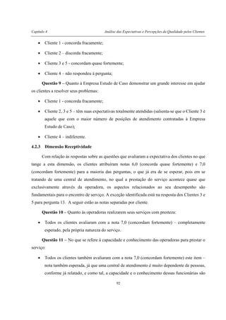 Capítulo 4 Análise das Expectativas e Percepções da Qualidade pelos Clientes
92
• Cliente 1 - concorda fracamente;
• Cliente 2 – discorda fracamente;
• Cliente 3 e 5 - concordam quase fortemente;
• Cliente 4 – não respondeu à pergunta;
Questão 9 – Quanto à Empresa Estudo de Caso demonstrar um grande interesse em ajudar
os clientes a resolver seus problemas:
• Cliente 1 - concorda fracamente;
• Cliente 2, 3 e 5 – têm suas expectativas totalmente atendidas (salienta-se que o Cliente 3 é
aquele que com o maior número de posições de atendimento contratadas à Empresa
Estudo de Caso);
• Cliente 4 – indiferente.
4.2.3 Dimensão Receptividade
Com relação às respostas sobre as questões que avaliaram a expectativa dos clientes no que
tange a esta dimensão, os clientes atribuíram notas 6,0 (concorda quase fortemente) e 7,0
(concordam fortemente) para a maioria das perguntas, o que já era de se esperar, pois em se
tratando de uma central de atendimento, no qual a prestação do serviço acontece quase que
exclusivamente através da operadora, os aspectos relacionados ao seu desempenho são
fundamentais para o encontro de serviço. A exceção identificada está na resposta dos Clientes 3 e
5 para pergunta 13. A seguir estão as notas separadas por cliente.
Questão 10 – Quanto às operadoras realizarem seus serviços com presteza:
• Todos os clientes avaliaram com a nota 7,0 (concordam fortemente) – completamente
esperado, pela própria natureza do serviço.
Questão 11 – No que se refere à capacidade e conhecimento das operadoras para prestar o
serviço:
• Todos os clientes também avaliaram com a nota 7,0 (concordam fortemente) este item –
nota também esperada, já que uma central de atendimento é muito dependente de pessoas,
conforme já relatado, e como tal, a capacidade e o conhecimento dessas funcionárias são
 