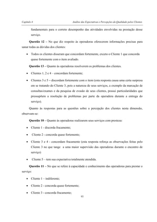 Capítulo 4 Análise das Expectativas e Percepções da Qualidade pelos Clientes
93
fundamentais para o correto desempenho das atividades envolvidas na prestação desse
serviço.
Questão 12 – No que diz respeito às operadoras oferecerem informações precisas para
sanar todas as dúvidas dos clientes:
• Todos os clientes disseram que concordam fortemente, exceto o Cliente 1 que concorda
quase fortemente com o item avaliado.
Questão 13 – Quanto às operadoras resolverem os problemas dos clientes.
• Clientes 1, 2 e 4 – concordam fortemente;
• Clientes 3 e 5 – discordam fortemente com o item (esta resposta causa uma certa surpresa
em se tratando do Cliente 3, pois a natureza de seus serviços, a exemplo da marcação de
consultas/exames e da pesquisa de evasão de seus clientes, possui particularidades que
pressupõem a resolução de problemas por parte da operadora durante a entrega do
serviço).
Quanto às respostas para as questões sobre a percepção dos clientes nesta dimensão,
observam-se:
Questão 10 – Quanto às operadoras realizarem seus serviços com presteza:
• Cliente 1 - discorda fracamente;
• Cliente 2 - concorda quase fortemente;
• Cliente 3 e 4 - concordam fracamente (esta resposta reforça as observações feitas pelo
Cliente 3 no que tange a uma maior supervisão das operadoras durante o encontro de
serviço)
• Cliente 5 – tem sua expectativa totalmente atendida.
Questão 11 – No que se refere à capacidade e conhecimento das operadoras para prestar o
serviço:
• Cliente 1 – indiferente;
• Cliente 2 - concorda quase fortemente;
• Cliente 3 - concorda fracamente;
 
