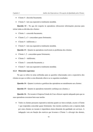 Capítulo 4 Análise das Expectativas e Percepções da Qualidade pelos Clientes
94
• Cliente 4 - discorda fracamente;
• Cliente 5 - tem sua expectativa totalmente atendida.
Questão 12 – No que diz respeito às operadoras oferecerem informações precisas para
retirar todas as dúvidas dos clientes:
• Cliente 1 - concorda fracamente;
• Cliente 2, e 3 - concordam quase fortemente;
• Cliente 4 - indiferente; e
• Cliente 5 - tem sua expectativa totalmente atendida.
Questão 13 – Quanto às operadoras resolverem os problemas dos clientes.
• Cliente 1, 2 - concordam quase fortemente;
• Cliente 3 – indiferente;
• Cliente 3 – concorda fracamente; e
• Cliente 5 - tem sua expectativa totalmente atendida;
4.2.4 Dimensão segurança
No que se refere às notas atribuídas para as questões relacionadas com a expectativa dos
clientes no que se refere a esta dimensão obteve-se os seguintes resultados:
Questão 14 – Quanto à cortesia e gentileza das operadoras no atendimento aos clientes:
Questão 15 – Quanto às operadoras transmitir confiança aos clientes; e
Questão 16 – No tocante à Empresa Estudo de Caso oferecer suporte adequado para que as
suas operadoras executem bem suas tarefas:
• Todos os clientes possuem expectativa máxima quanto ao item avaliado, exceto o Cliente
1 que respondeu concordar quase fortemente. Isto mostra coerência com a resposta dada
por estes clientes no tocante à importância desta dimensão da qualidade em serviços. A
indagação vem em função dos motivos que levaram o Cliente 1 a divergir dos demais,
 