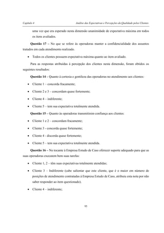 Capítulo 4 Análise das Expectativas e Percepções da Qualidade pelos Clientes
95
uma vez que era esperado nesta dimensão unanimidade de expectativa máxima em todos
os itens avaliados.
Questão 17 – No que se refere às operadoras manter a confidencialidade dos assuntos
tratados em cada atendimento realizado.
• Todos os clientes possuem expectativa máxima quanto ao item avaliado.
Para as respostas atribuídas à percepção dos clientes nesta dimensão, foram obtidos os
seguintes resultados:
Questão 14 – Quanto à cortesia e gentileza das operadoras no atendimento aos clientes:
• Cliente 1 – concorda fracamente;
• Cliente 2 e 3 – concordam quase fortemente;
• Cliente 4 – indiferente;
• Cliente 5 – tem sua expectativa totalmente atendida.
Questão 15 – Quanto às operadoras transmitirem confiança aos clientes:
• Cliente 1 e 2 – concordam fracamente;
• Cliente 3 - concorda quase fortemente;
• Cliente 4 - discorda quase fortemente;
• Cliente 5 – tem sua expectativa totalmente atendida.
Questão 16 – No tocante à Empresa Estudo de Caso oferecer suporte adequado para que as
suas operadoras executem bem suas tarefas:
• Cliente 1, 2 – têm suas expectativas totalmente atendidas;
• Cliente 3 – Indiferente (cabe salientar que este cliente, que é o maior em número de
posições de atendimento contratadas à Empresa Estudo de Caso, atribuiu esta nota por não
saber responder ao item questionado).
• Cliente 4 – indiferente;
 