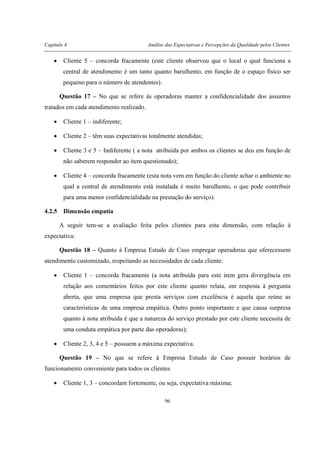 Capítulo 4 Análise das Expectativas e Percepções da Qualidade pelos Clientes
96
• Cliente 5 – concorda fracamente (este cliente observou que o local o qual funciona a
central de atendimento é um tanto quanto barulhento, em função de o espaço físico ser
pequeno para o número de atendentes).
Questão 17 – No que se refere às operadoras manter a confidencialidade dos assuntos
tratados em cada atendimento realizado.
• Cliente 1 – indiferente;
• Cliente 2 – têm suas expectativas totalmente atendidas;
• Cliente 3 e 5 – Indiferente ( a nota atribuída por ambos os clientes se deu em função de
não saberem responder ao item questionado);
• Cliente 4 – concorda fracamente (esta nota vem em função do cliente achar o ambiente no
qual a central de atendimento está instalada é muito barulhento, o que pode contribuir
para uma menor confidencialidade na prestação do serviço).
4.2.5 Dimensão empatia
A seguir tem-se a avaliação feita pelos clientes para esta dimensão, com relação à
expectativa:
Questão 18 – Quanto à Empresa Estudo de Caso empregar operadoras que oferecessem
atendimento customizado, respeitando as necessidades de cada cliente:
• Cliente 1 – concorda fracamente (a nota atribuída para este item gera divergência em
relação aos comentários feitos por este cliente quanto relata, em resposta à pergunta
aberta, que uma empresa que presta serviços com excelência é aquela que reúne as
características de uma empresa empática. Outro ponto importante e que causa surpresa
quanto à nota atribuída é que a natureza do serviço prestado por este cliente necessita de
uma conduta empática por parte das operadoras);
• Cliente 2, 3, 4 e 5 – possuem a máxima expectativa.
Questão 19 – No que se refere à Empresa Estudo de Caso possuir horários de
funcionamento conveniente para todos os clientes
• Cliente 1, 3 – concordam fortemente, ou seja, expectativa máxima;
 