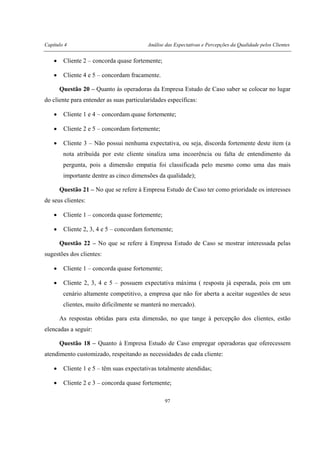 Capítulo 4 Análise das Expectativas e Percepções da Qualidade pelos Clientes
97
• Cliente 2 – concorda quase fortemente;
• Cliente 4 e 5 – concordam fracamente.
Questão 20 – Quanto às operadoras da Empresa Estudo de Caso saber se colocar no lugar
do cliente para entender as suas particularidades específicas:
• Cliente 1 e 4 – concordam quase fortemente;
• Cliente 2 e 5 – concordam fortemente;
• Cliente 3 – Não possui nenhuma expectativa, ou seja, discorda fortemente deste item (a
nota atribuída por este cliente sinaliza uma incoerência ou falta de entendimento da
pergunta, pois a dimensão empatia foi classificada pelo mesmo como uma das mais
importante dentre as cinco dimensões da qualidade);
Questão 21 – No que se refere à Empresa Estudo de Caso ter como prioridade os interesses
de seus clientes:
• Cliente 1 – concorda quase fortemente;
• Cliente 2, 3, 4 e 5 – concordam fortemente;
Questão 22 – No que se refere à Empresa Estudo de Caso se mostrar interessada pelas
sugestões dos clientes:
• Cliente 1 – concorda quase fortemente;
• Cliente 2, 3, 4 e 5 – possuem expectativa máxima ( resposta já esperada, pois em um
cenário altamente competitivo, a empresa que não for aberta a aceitar sugestões de seus
clientes, muito dificilmente se manterá no mercado).
As respostas obtidas para esta dimensão, no que tange à percepção dos clientes, estão
elencadas a seguir:
Questão 18 – Quanto à Empresa Estudo de Caso empregar operadoras que oferecessem
atendimento customizado, respeitando as necessidades de cada cliente:
• Cliente 1 e 5 – têm suas expectativas totalmente atendidas;
• Cliente 2 e 3 – concorda quase fortemente;
 