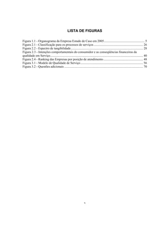 x
LISTA DE FIGURAS
Figura 1.1 - Organograma da Empresa Estudo de Caso em 2005................................................... 5
Figura 2.1 - Classificação para os processos de serviços .............................................................. 26
Figura 2.2 - Espectro de tangibilidade........................................................................................... 28
Figura 2.3 - Intenções comportamentais do consumidor e as conseqüências financeiras da
qualidade em Serviço..................................................................................................................... 40
Figura 2.4 - Ranking das Empresas por posição de atendimento.................................................. 48
Figura 3.1 - Modelo de Qualidade de Serviço............................................................................... 56
Figura 3.2 - Questões adicionais ................................................................................................... 70
 