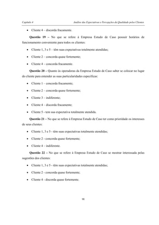 Capítulo 4 Análise das Expectativas e Percepções da Qualidade pelos Clientes
98
• Cliente 4 – discorda fracamente.
Questão 19 – No que se refere à Empresa Estudo de Caso possuir horários de
funcionamento conveniente para todos os clientes:
• Cliente 1, 3 e 5 – têm suas expectativas totalmente atendidas;
• Cliente 2 – concorda quase fortemente;
• Cliente 4 – concorda fracamente.
Questão 20 – Quanto às operadoras da Empresa Estudo de Caso saber se colocar no lugar
do cliente para entender as suas particularidades específicas:
• Cliente 1 – concorda fracamente;
• Cliente 2 – concorda quase fortemente;
• Cliente 3 – indiferente;
• Cliente 4 – discorda fracamente;
• Cliente 5 - tem sua expectativa totalmente atendida.
Questão 21 – No que se refere à Empresa Estudo de Caso ter como prioridade os interesses
de seus clientes:
• Cliente 1, 3 e 5 - têm suas expectativas totalmente atendidas;
• Cliente 2 - concorda quase fortemente;
• Cliente 4 – indiferente.
Questão 22 – No que se refere à Empresa Estudo de Caso se mostrar interessada pelas
sugestões dos clientes:
• Cliente 1, 3 e 5 - têm suas expectativas totalmente atendidas;
• Cliente 2 - concorda quase fortemente;
• Cliente 4 - discorda quase fortemente.
 