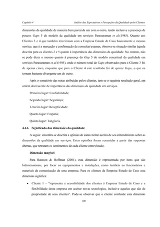 Capítulo 4 Análise das Expectativas e Percepções da Qualidade pelos Clientes
100
dimensões da qualidade de maneira bem parecida um com o outro, tendo inclusive a presença de
poucos Gaps 5 do modelo da qualidade em serviços Parasuraman et al.(1985). Quanto aos
Clientes 3 e 4 que também terceirizam com a Empresa Estudo de Caso basicamente o mesmo
serviço, que é a marcação e confirmação de consultas/exames, observa-se situação similar àquela
descrita para os clientes 2 e 5 quanto à importância das dimensões da qualidade. No entanto, não
se pode dizer o mesmo quanto à presença do Gap 5 do modelo conceitual da qualidade em
serviços Parasuraman et al.(1985), onde o número total de Gaps observados para o Cliente 3 foi
de apenas cinco, enquanto que para o Cliente 4 este resultado foi de quinze Gaps, o que os
tornam bastante divergente um do outro.
Após o somatório das notas atribuídas pelos clientes, tem-se o seguinte resultado geral, em
ordem decrescente de importância das dimensões da qualidade em serviços.
Primeiro lugar: Confiabilidade;
Segundo lugar: Segurança;
Terceiro lugar: Receptividade;
Quarto lugar: Empatia;
Quinto lugar: Tangíveis.
4.2.6 Significado das dimensões da qualidade
A seguir, encontra-se descrita a opinião de cada cliente acerca de seu entendimento sobre as
dimensões da qualidade em serviços. Estas opiniões foram resumidas a partir das respostas
abertas, que retratam os sentimentos de cada cliente entrevistado.
Dimensão tangível
Para Bateson & Hoffman (2001), esta dimensão é representada por itens que são
bidimensionais, por focar os equipamentos e instalações, como também os funcionários e
materiais de comunicação de uma empresa. Para os clientes da Empresa Estudo de Caso esta
dimensão significa:
• Cliente 1 – “representa a acessibilidade dos clientes à Empresa Estudo de Caso e a
flexibilidade desta empresa em aceitar novas tecnologias, inclusive aquelas que são de
propriedade de seus clientes”. Pode-se observar que o cliente confunde esta dimensão
 