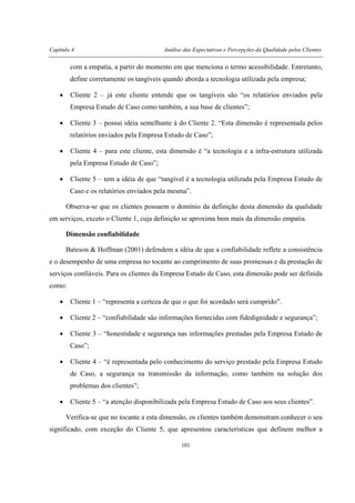 Capítulo 4 Análise das Expectativas e Percepções da Qualidade pelos Clientes
101
com a empatia, a partir do momento em que menciona o termo acessibilidade. Entretanto,
define corretamente os tangíveis quando aborda a tecnologia utilizada pela empresa;
• Cliente 2 – já este cliente entende que os tangíveis são “os relatórios enviados pela
Empresa Estudo de Caso como também, a sua base de clientes”;
• Cliente 3 – possui idéia semelhante à do Cliente 2. “Esta dimensão é representada pelos
relatórios enviados pela Empresa Estudo de Caso”;
• Cliente 4 – para este cliente, esta dimensão é “a tecnologia e a infra-estrutura utilizada
pela Empresa Estudo de Caso”;
• Cliente 5 – tem a idéia de que “tangível é a tecnologia utilizada pela Empresa Estudo de
Caso e os relatórios enviados pela mesma”.
Observa-se que os clientes possuem o domínio da definição desta dimensão da qualidade
em serviços, exceto o Cliente 1, cuja definição se aproxima bem mais da dimensão empatia.
Dimensão confiabilidade
Bateson & Hoffman (2001) defendem a idéia de que a confiabilidade reflete a consistência
e o desempenho de uma empresa no tocante ao cumprimento de suas promessas e da prestação de
serviços confiáveis. Para os clientes da Empresa Estudo de Caso, esta dimensão pode ser definida
como:
• Cliente 1 – “representa a certeza de que o que foi acordado será cumprido”.
• Cliente 2 – “confiabilidade são informações fornecidas com fidedignidade e segurança”;
• Cliente 3 – “honestidade e segurança nas informações prestadas pela Empresa Estudo de
Caso”;
• Cliente 4 – “é representada pelo conhecimento do serviço prestado pela Empresa Estudo
de Caso, a segurança na transmissão da informação, como também na solução dos
problemas dos clientes”;
• Cliente 5 – “a atenção disponibilizada pela Empresa Estudo de Caso aos seus clientes”.
Verifica-se que no tocante a esta dimensão, os clientes também demonstram conhecer o seu
significado, com exceção do Cliente 5, que apresentou características que definem melhor a
 
