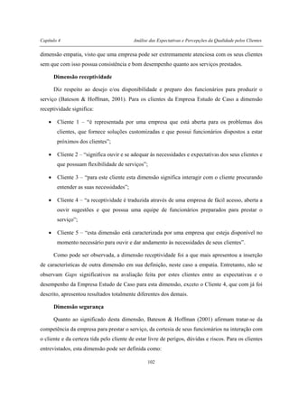 Capítulo 4 Análise das Expectativas e Percepções da Qualidade pelos Clientes
102
dimensão empatia, visto que uma empresa pode ser extremamente atenciosa com os seus clientes
sem que com isso possua consistência e bom desempenho quanto aos serviços prestados.
Dimensão receptividade
Diz respeito ao desejo e/ou disponibilidade e preparo dos funcionários para produzir o
serviço (Bateson & Hoffman, 2001). Para os clientes da Empresa Estudo de Caso a dimensão
receptividade significa:
• Cliente 1 – “é representada por uma empresa que está aberta para os problemas dos
clientes, que fornece soluções customizadas e que possui funcionários dispostos a estar
próximos dos clientes”;
• Cliente 2 – “significa ouvir e se adequar às necessidades e expectativas dos seus clientes e
que possuam flexibilidade de serviços”;
• Cliente 3 – “para este cliente esta dimensão significa interagir com o cliente procurando
entender as suas necessidades”;
• Cliente 4 – “a receptividade é traduzida através de uma empresa de fácil acesso, aberta a
ouvir sugestões e que possua uma equipe de funcionários preparados para prestar o
serviço”;
• Cliente 5 – “esta dimensão está caracterizada por uma empresa que esteja disponível no
momento necessário para ouvir e dar andamento às necessidades de seus clientes”.
Como pode ser observada, a dimensão receptividade foi a que mais apresentou a inserção
de características de outra dimensão em sua definição, neste caso a empatia. Entretanto, não se
observam Gaps significativos na avaliação feita por estes clientes entre as expectativas e o
desempenho da Empresa Estudo de Caso para esta dimensão, exceto o Cliente 4, que com já foi
descrito, apresentou resultados totalmente diferentes dos demais.
Dimensão segurança
Quanto ao significado desta dimensão, Bateson & Hoffman (2001) afirmam tratar-se da
competência da empresa para prestar o serviço, da cortesia de seus funcionários na interação com
o cliente e da certeza tida pelo cliente de estar livre de perigos, dúvidas e riscos. Para os clientes
entrevistados, esta dimensão pode ser definida como:
 